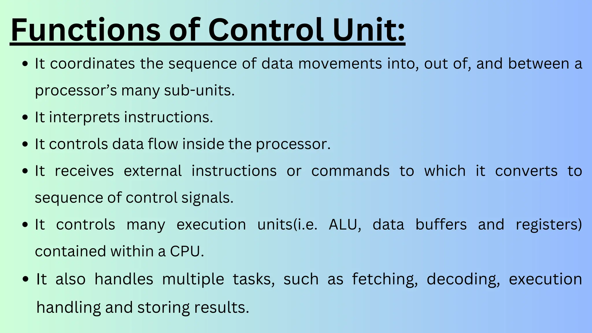 It coordinates the sequence of data movements into, out of, and between a
processor’s many sub-units.
It interprets instructions.
It controls data flow inside the processor.
It receives external instructions or commands to which it converts to
sequence of control signals.
It controls many execution units(i.e. ALU, data buffers and registers)
contained within a CPU.
It also handles multiple tasks, such as fetching, decoding, execution
handling and storing results.
Functions of Control Unit:
 