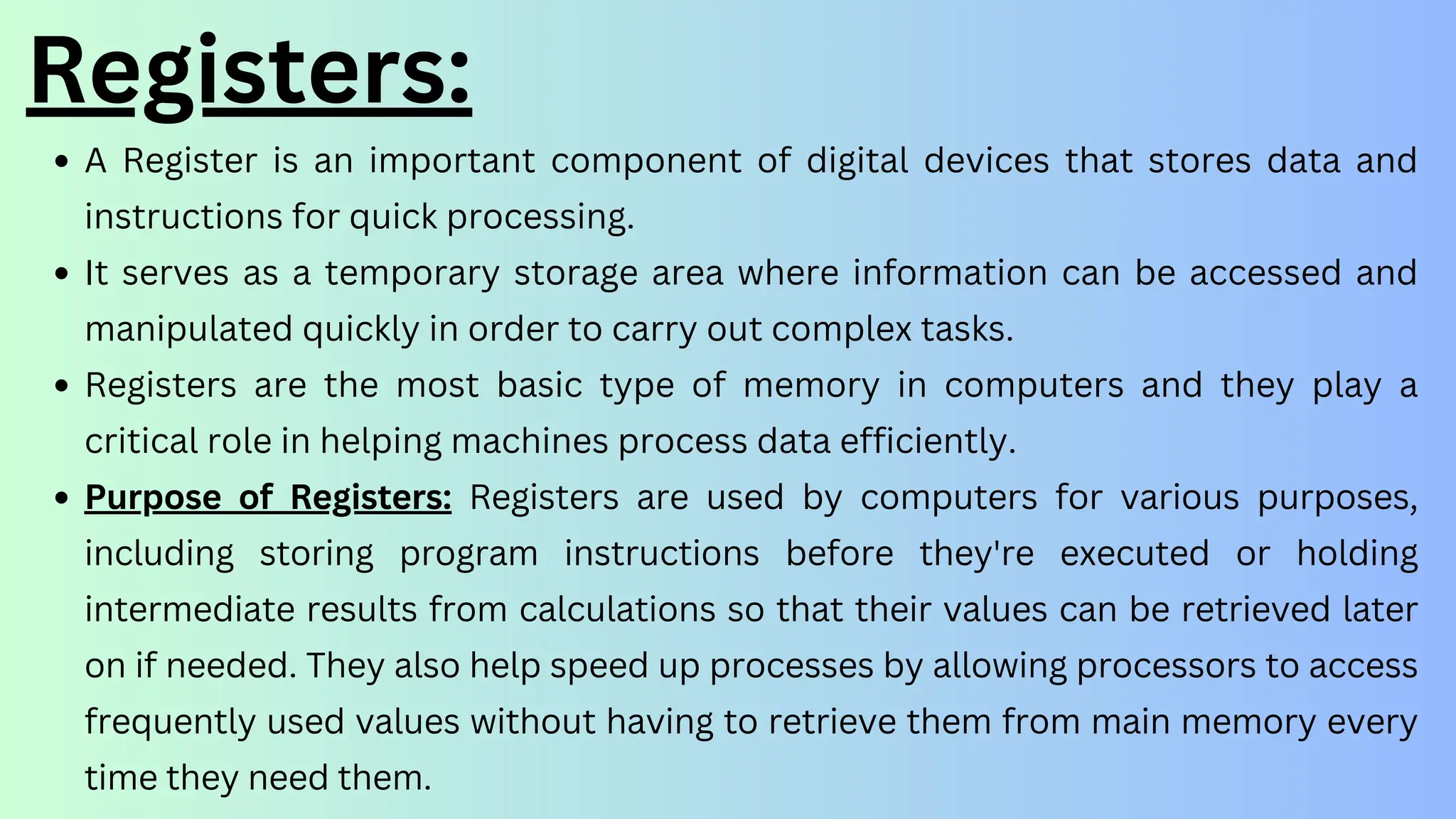 Registers:
A Register is an important component of digital devices that stores data and
instructions for quick processing.
It serves as a temporary storage area where information can be accessed and
manipulated quickly in order to carry out complex tasks.
Registers are the most basic type of memory in computers and they play a
critical role in helping machines process data efficiently.
Purpose of Registers: Registers are used by computers for various purposes,
including storing program instructions before they're executed or holding
intermediate results from calculations so that their values can be retrieved later
on if needed. They also help speed up processes by allowing processors to access
frequently used values without having to retrieve them from main memory every
time they need them.
 