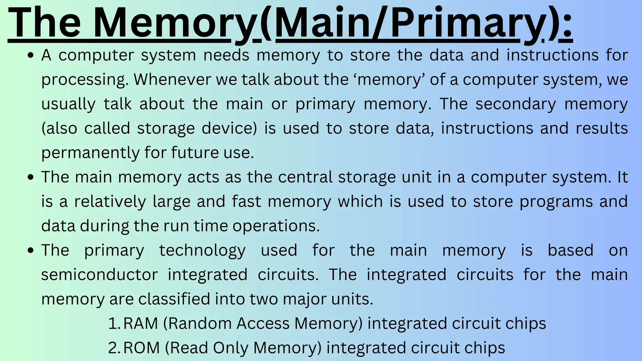 The Memory(Main/Primary):
A computer system needs memory to store the data and instructions for
processing. Whenever we talk about the ‘memory’ of a computer system, we
usually talk about the main or primary memory. The secondary memory
(also called storage device) is used to store data, instructions and results
permanently for future use.
The main memory acts as the central storage unit in a computer system. It
is a relatively large and fast memory which is used to store programs and
data during the run time operations.
The primary technology used for the main memory is based on
semiconductor integrated circuits. The integrated circuits for the main
memory are classified into two major units.
RAM (Random Access Memory) integrated circuit chips
1.
ROM (Read Only Memory) integrated circuit chips
2.
 