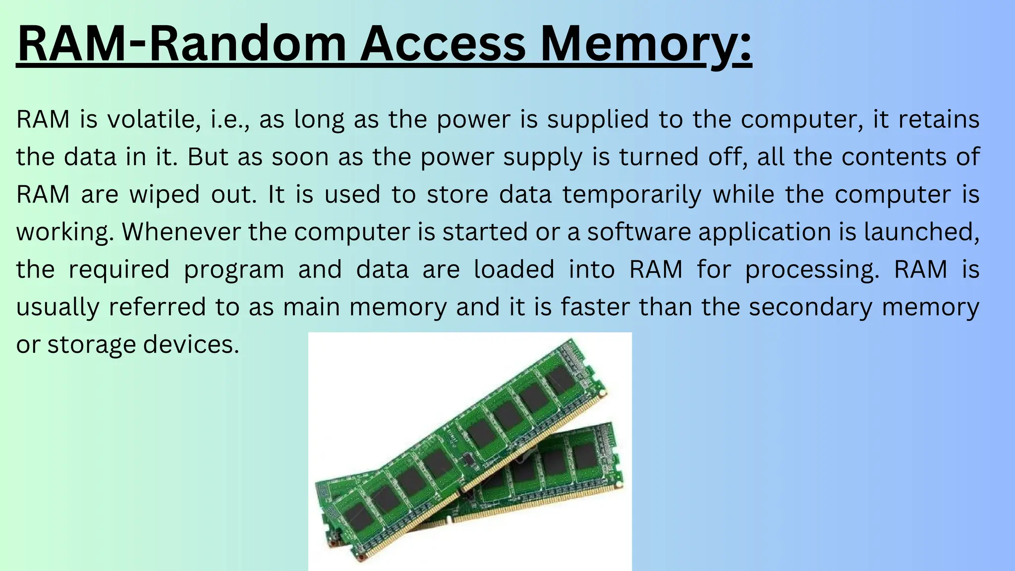 RAM is volatile, i.e., as long as the power is supplied to the computer, it retains
the data in it. But as soon as the power supply is turned off, all the contents of
RAM are wiped out. It is used to store data temporarily while the computer is
working. Whenever the computer is started or a software application is launched,
the required program and data are loaded into RAM for processing. RAM is
usually referred to as main memory and it is faster than the secondary memory
or storage devices.
RAM-Random Access Memory:
 