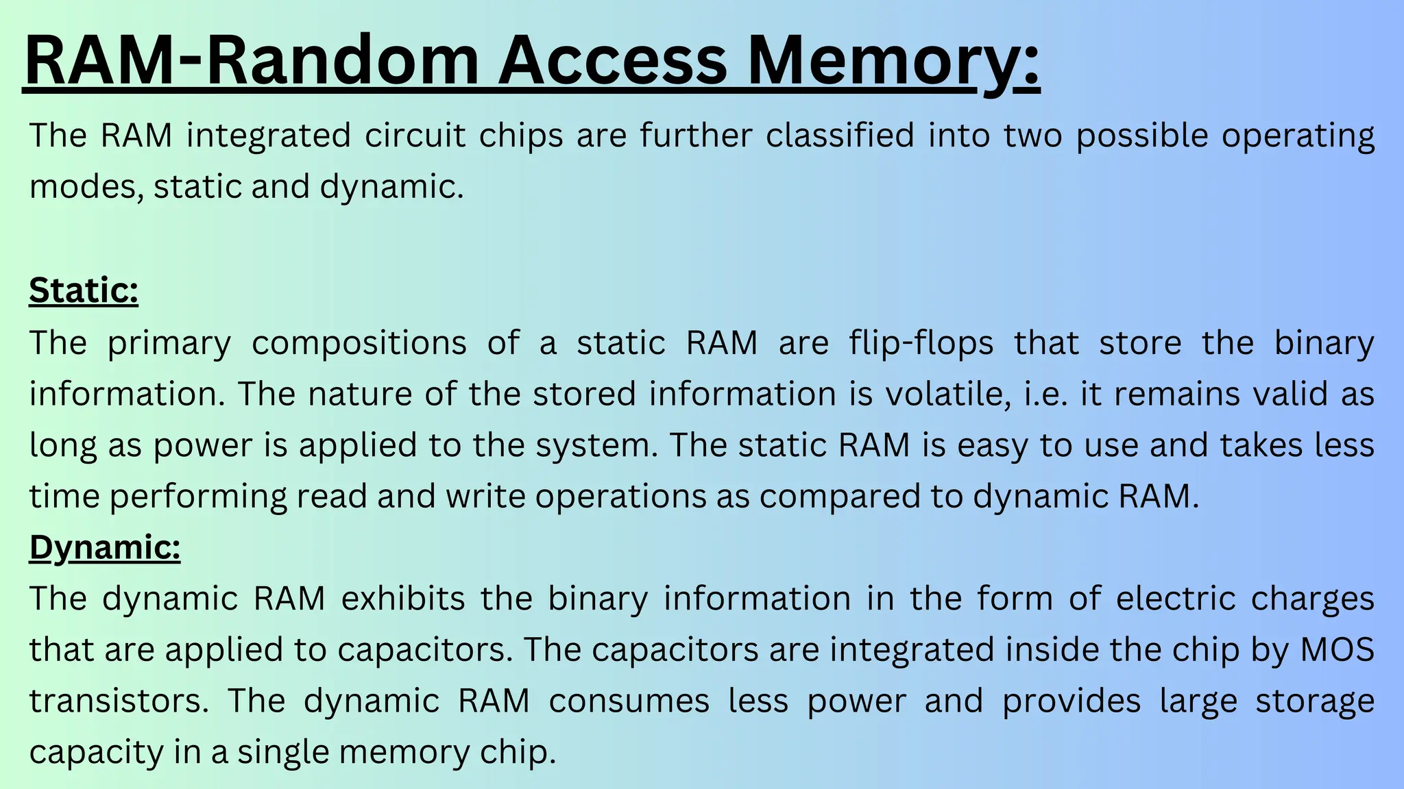 RAM-Random Access Memory:
The RAM integrated circuit chips are further classified into two possible operating
modes, static and dynamic.
Static:
The primary compositions of a static RAM are flip-flops that store the binary
information. The nature of the stored information is volatile, i.e. it remains valid as
long as power is applied to the system. The static RAM is easy to use and takes less
time performing read and write operations as compared to dynamic RAM.
Dynamic:
The dynamic RAM exhibits the binary information in the form of electric charges
that are applied to capacitors. The capacitors are integrated inside the chip by MOS
transistors. The dynamic RAM consumes less power and provides large storage
capacity in a single memory chip.
 