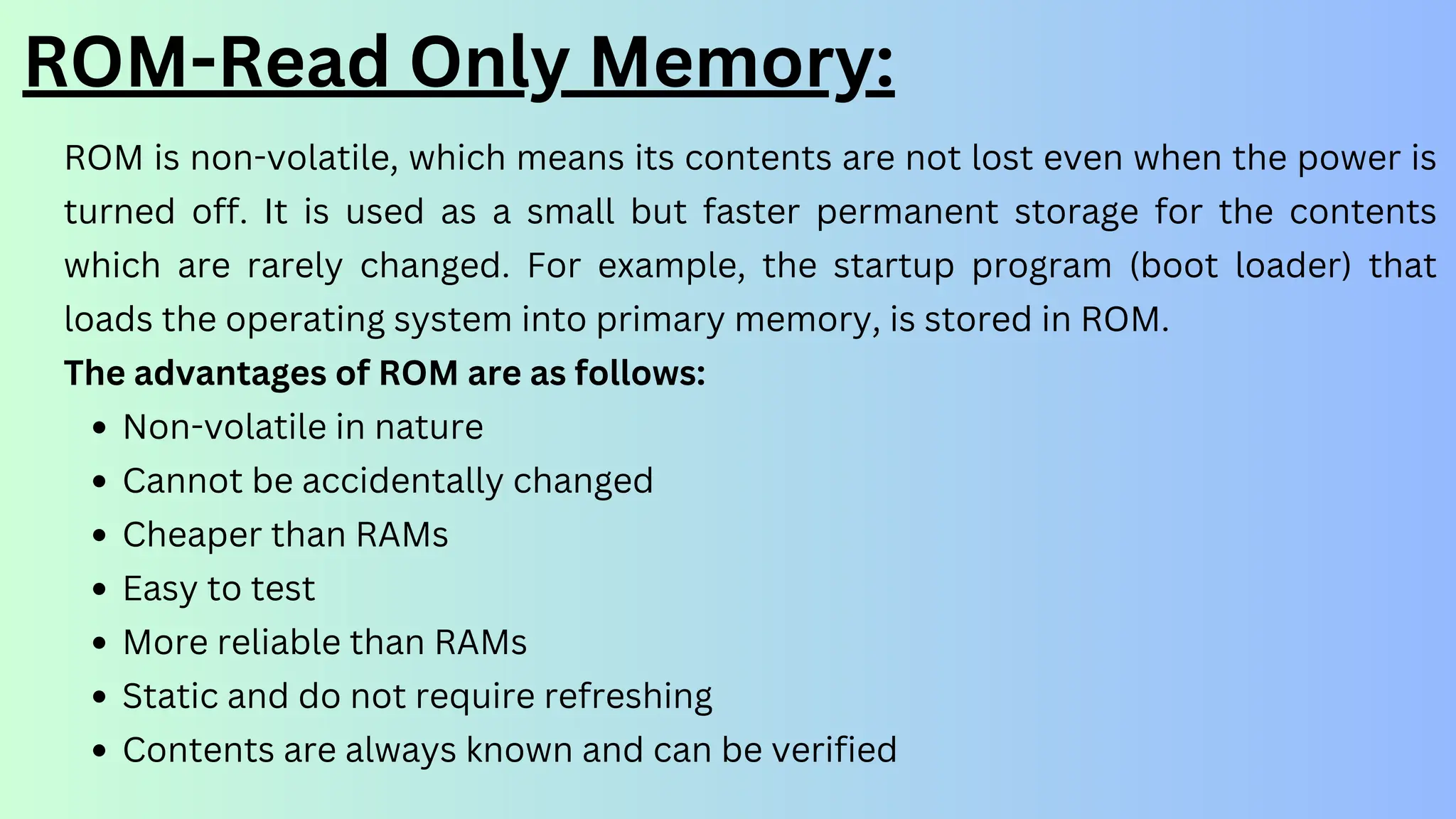 ROM-Read Only Memory:
ROM is non-volatile, which means its contents are not lost even when the power is
turned off. It is used as a small but faster permanent storage for the contents
which are rarely changed. For example, the startup program (boot loader) that
loads the operating system into primary memory, is stored in ROM.
The advantages of ROM are as follows:
Non-volatile in nature
Cannot be accidentally changed
Cheaper than RAMs
Easy to test
More reliable than RAMs
Static and do not require refreshing
Contents are always known and can be verified
 