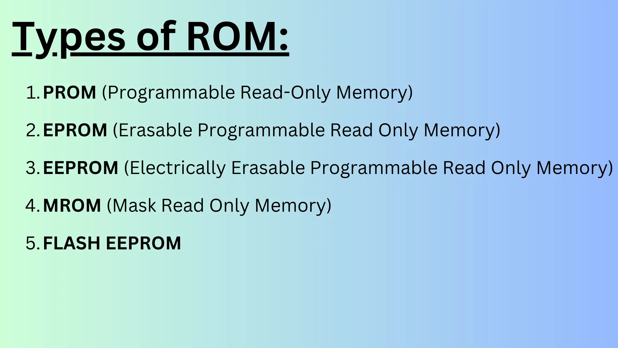 Types of ROM:
PROM (Programmable Read-Only Memory)
1.
EPROM (Erasable Programmable Read Only Memory)
2.
EEPROM (Electrically Erasable Programmable Read Only Memory)
3.
MROM (Mask Read Only Memory)
4.
FLASH EEPROM
5.
 