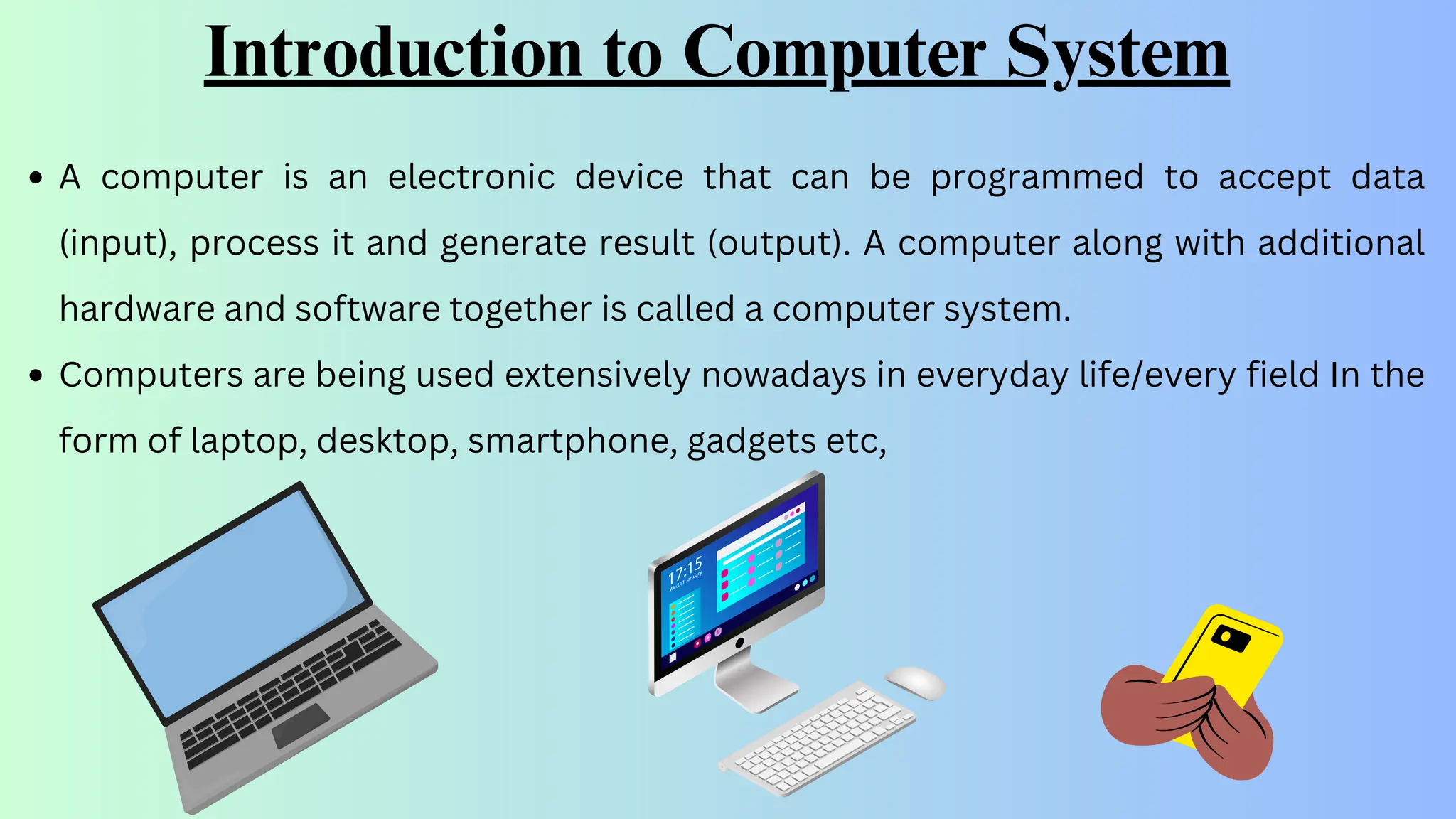 Introduction to Computer System
A computer is an electronic device that can be programmed to accept data
(input), process it and generate result (output). A computer along with additional
hardware and software together is called a computer system.
Computers are being used extensively nowadays in everyday life/every field In the
form of laptop, desktop, smartphone, gadgets etc,
 