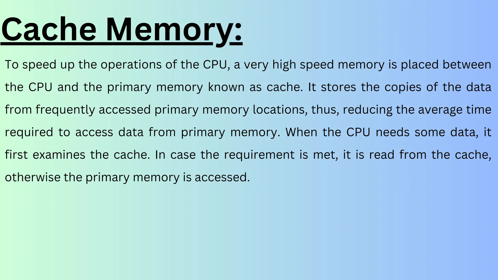 To speed up the operations of the CPU, a very high speed memory is placed between
the CPU and the primary memory known as cache. It stores the copies of the data
from frequently accessed primary memory locations, thus, reducing the average time
required to access data from primary memory. When the CPU needs some data, it
first examines the cache. In case the requirement is met, it is read from the cache,
otherwise the primary memory is accessed.
Cache Memory:
 
