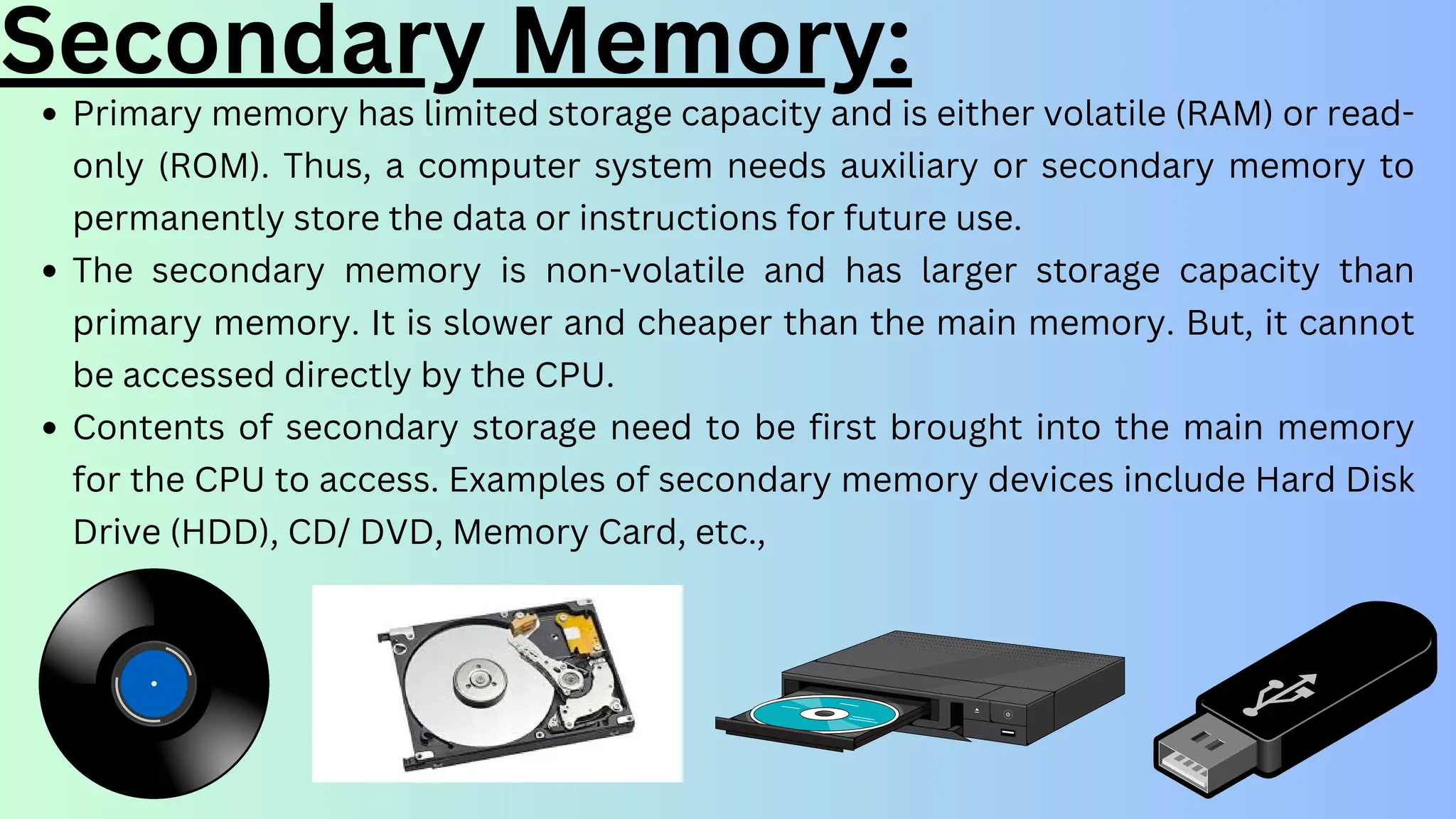 Secondary Memory:
Primary memory has limited storage capacity and is either volatile (RAM) or read-
only (ROM). Thus, a computer system needs auxiliary or secondary memory to
permanently store the data or instructions for future use.
The secondary memory is non-volatile and has larger storage capacity than
primary memory. It is slower and cheaper than the main memory. But, it cannot
be accessed directly by the CPU.
Contents of secondary storage need to be first brought into the main memory
for the CPU to access. Examples of secondary memory devices include Hard Disk
Drive (HDD), CD/ DVD, Memory Card, etc.,
 