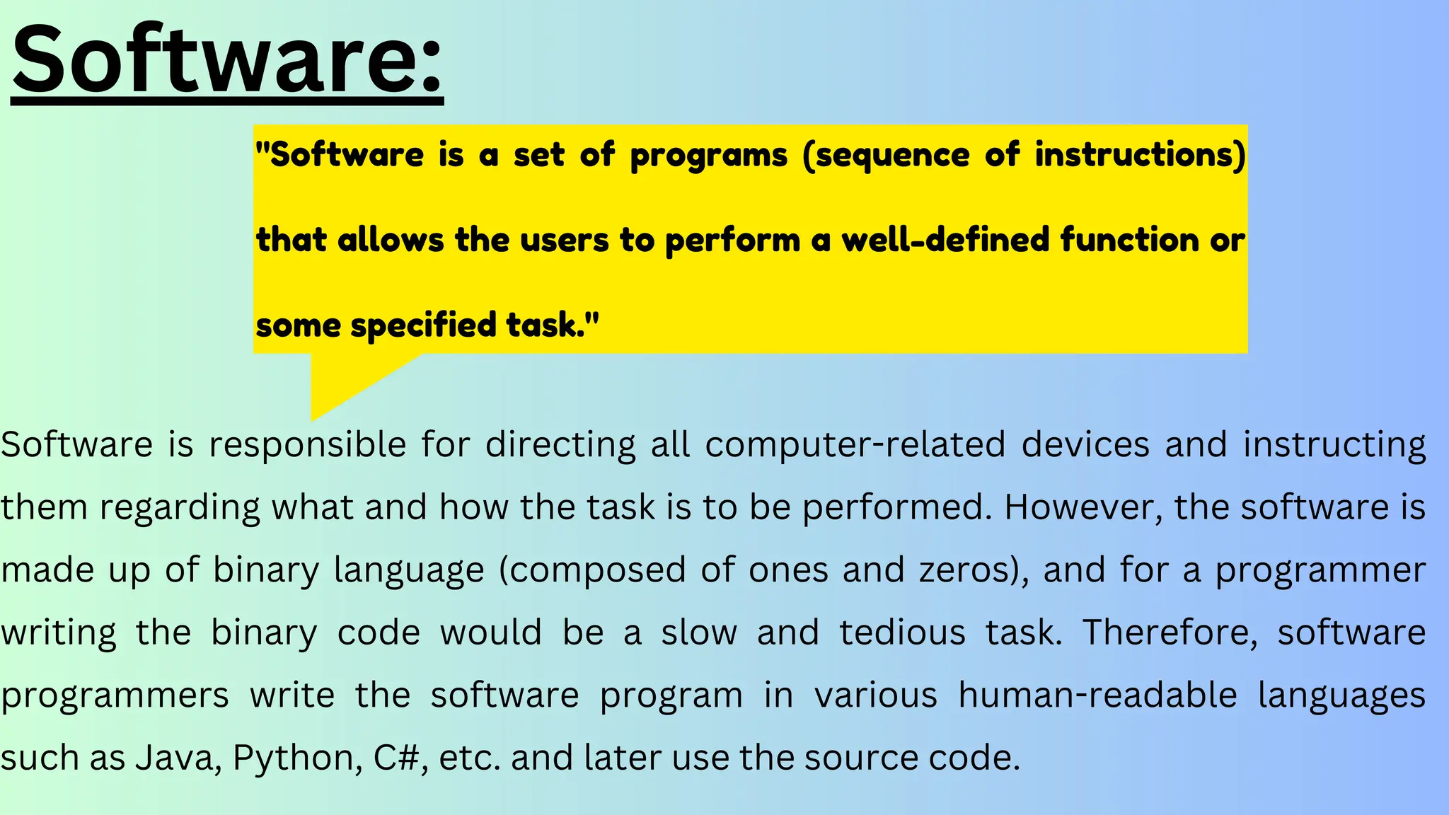 "Software is a set of programs (sequence of instructions)
that allows the users to perform a well-defined function or
some specified task."
Software:
Software is responsible for directing all computer-related devices and instructing
them regarding what and how the task is to be performed. However, the software is
made up of binary language (composed of ones and zeros), and for a programmer
writing the binary code would be a slow and tedious task. Therefore, software
programmers write the software program in various human-readable languages
such as Java, Python, C#, etc. and later use the source code.
 