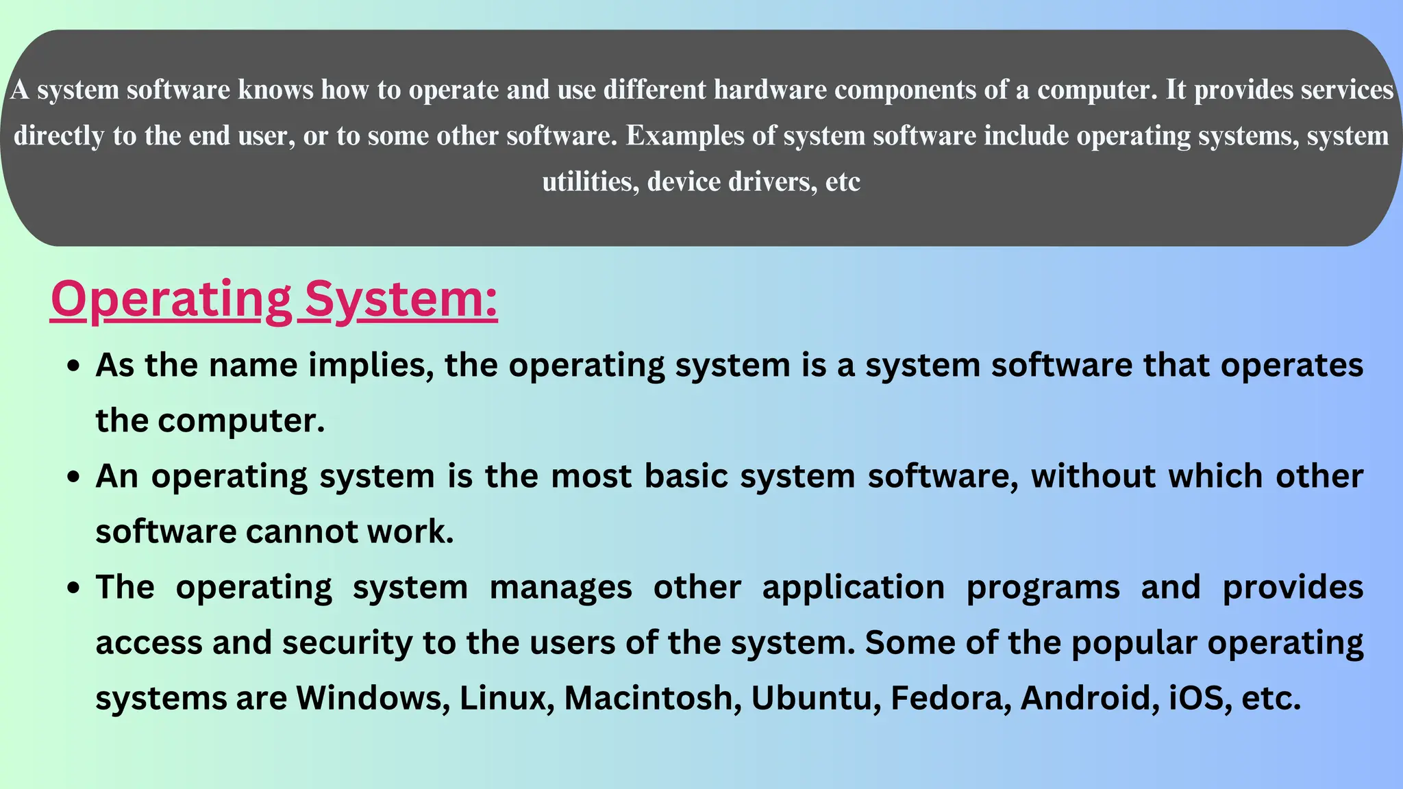 A system software knows how to operate and use different hardware components of a computer. It provides services
directly to the end user, or to some other software. Examples of system software include operating systems, system
utilities, device drivers, etc
Operating System:
As the name implies, the operating system is a system software that operates
the computer.
An operating system is the most basic system software, without which other
software cannot work.
The operating system manages other application programs and provides
access and security to the users of the system. Some of the popular operating
systems are Windows, Linux, Macintosh, Ubuntu, Fedora, Android, iOS, etc.
 