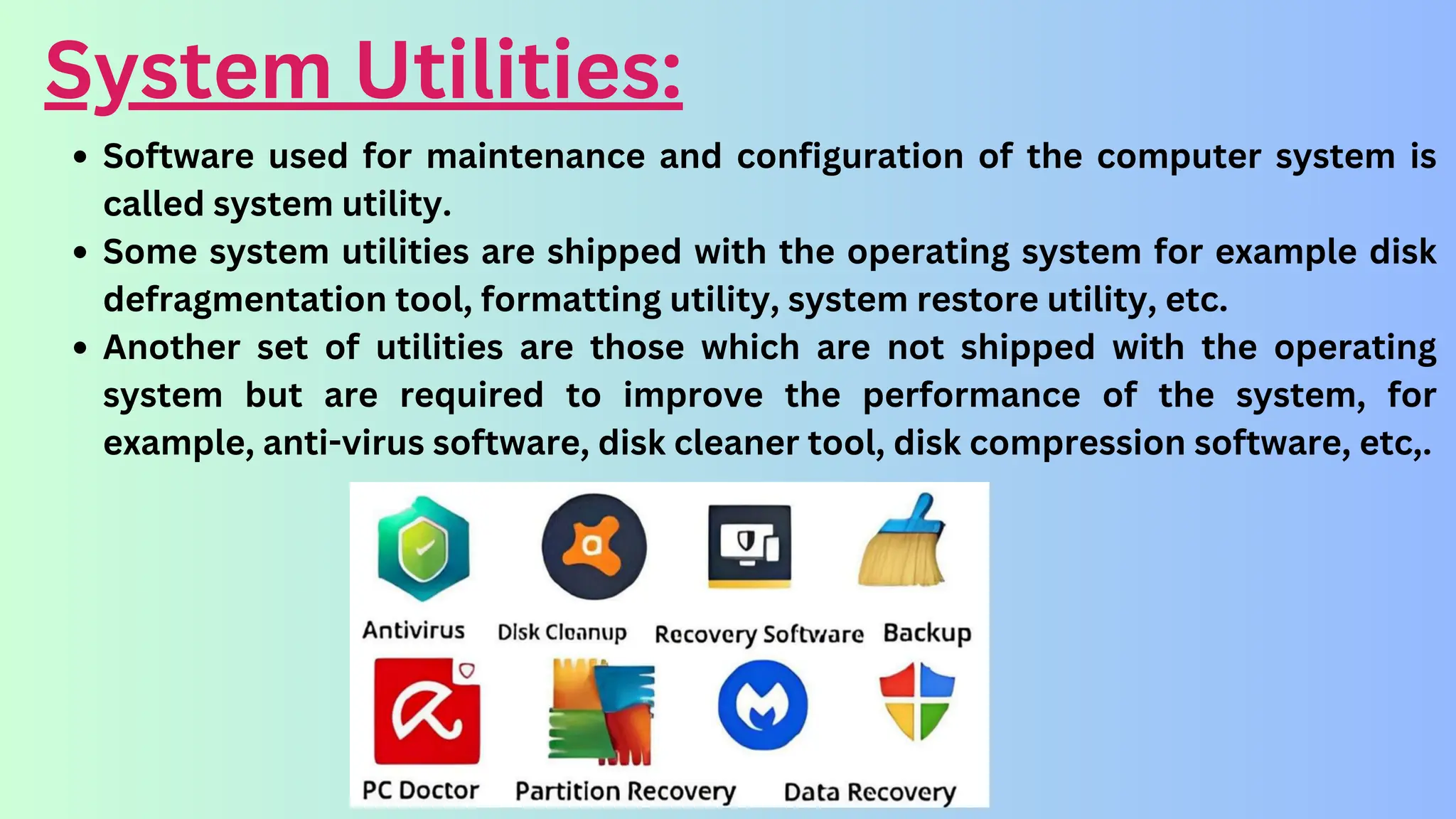 System Utilities:
Software used for maintenance and configuration of the computer system is
called system utility.
Some system utilities are shipped with the operating system for example disk
defragmentation tool, formatting utility, system restore utility, etc.
Another set of utilities are those which are not shipped with the operating
system but are required to improve the performance of the system, for
example, anti-virus software, disk cleaner tool, disk compression software, etc,.
 