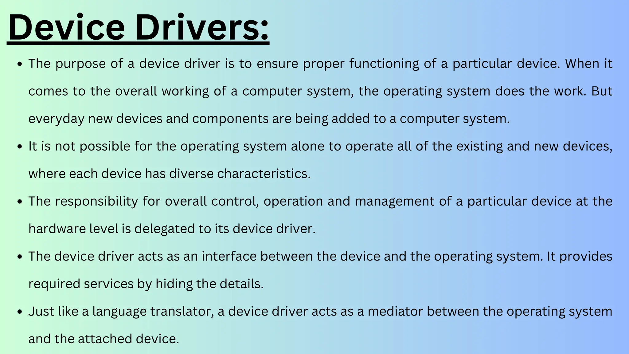 Device Drivers:
The purpose of a device driver is to ensure proper functioning of a particular device. When it
comes to the overall working of a computer system, the operating system does the work. But
everyday new devices and components are being added to a computer system.
It is not possible for the operating system alone to operate all of the existing and new devices,
where each device has diverse characteristics.
The responsibility for overall control, operation and management of a particular device at the
hardware level is delegated to its device driver.
The device driver acts as an interface between the device and the operating system. It provides
required services by hiding the details.
Just like a language translator, a device driver acts as a mediator between the operating system
and the attached device.
 