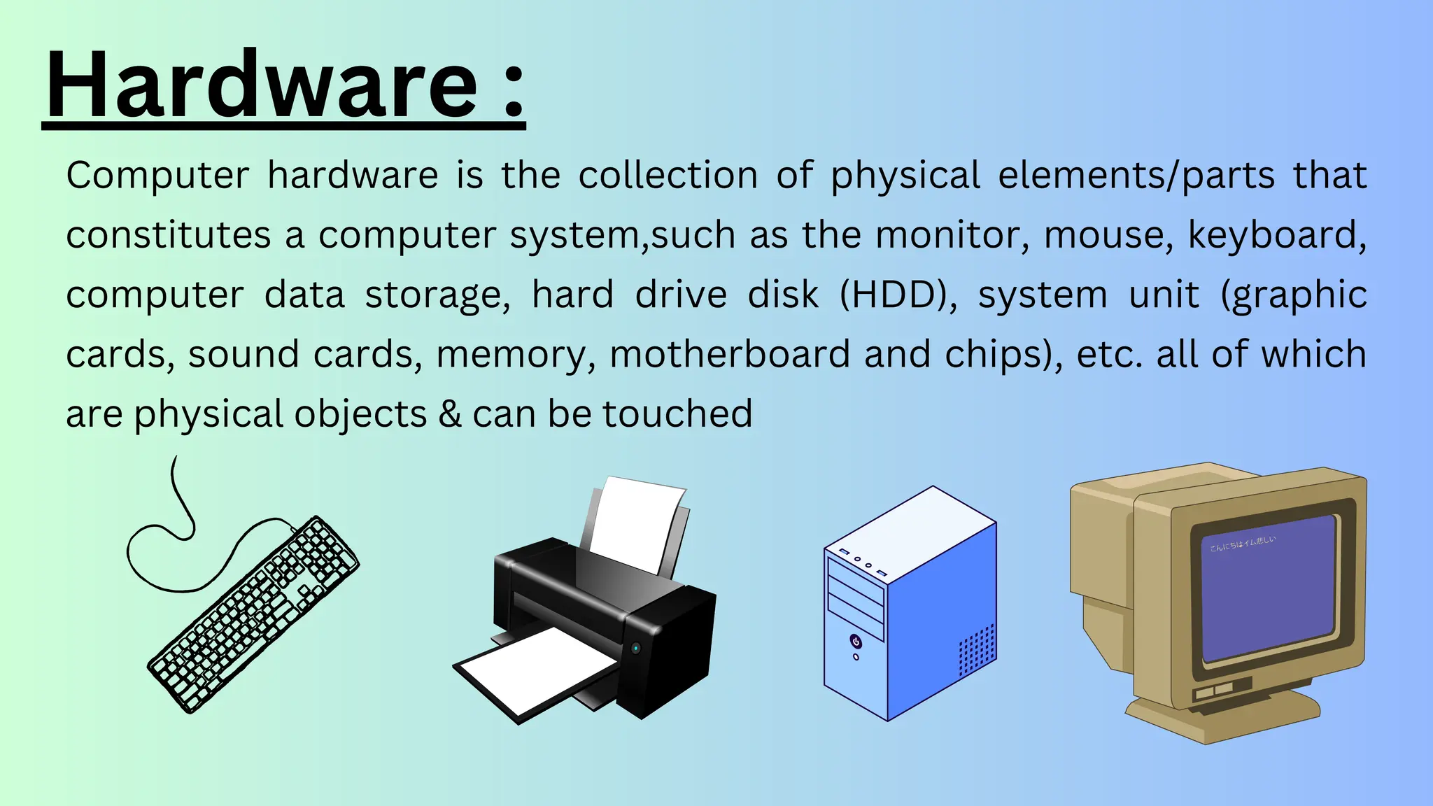 Hardware :
Computer hardware is the collection of physical elements/parts that
constitutes a computer system,such as the monitor, mouse, keyboard,
computer data storage, hard drive disk (HDD), system unit (graphic
cards, sound cards, memory, motherboard and chips), etc. all of which
are physical objects & can be touched
 