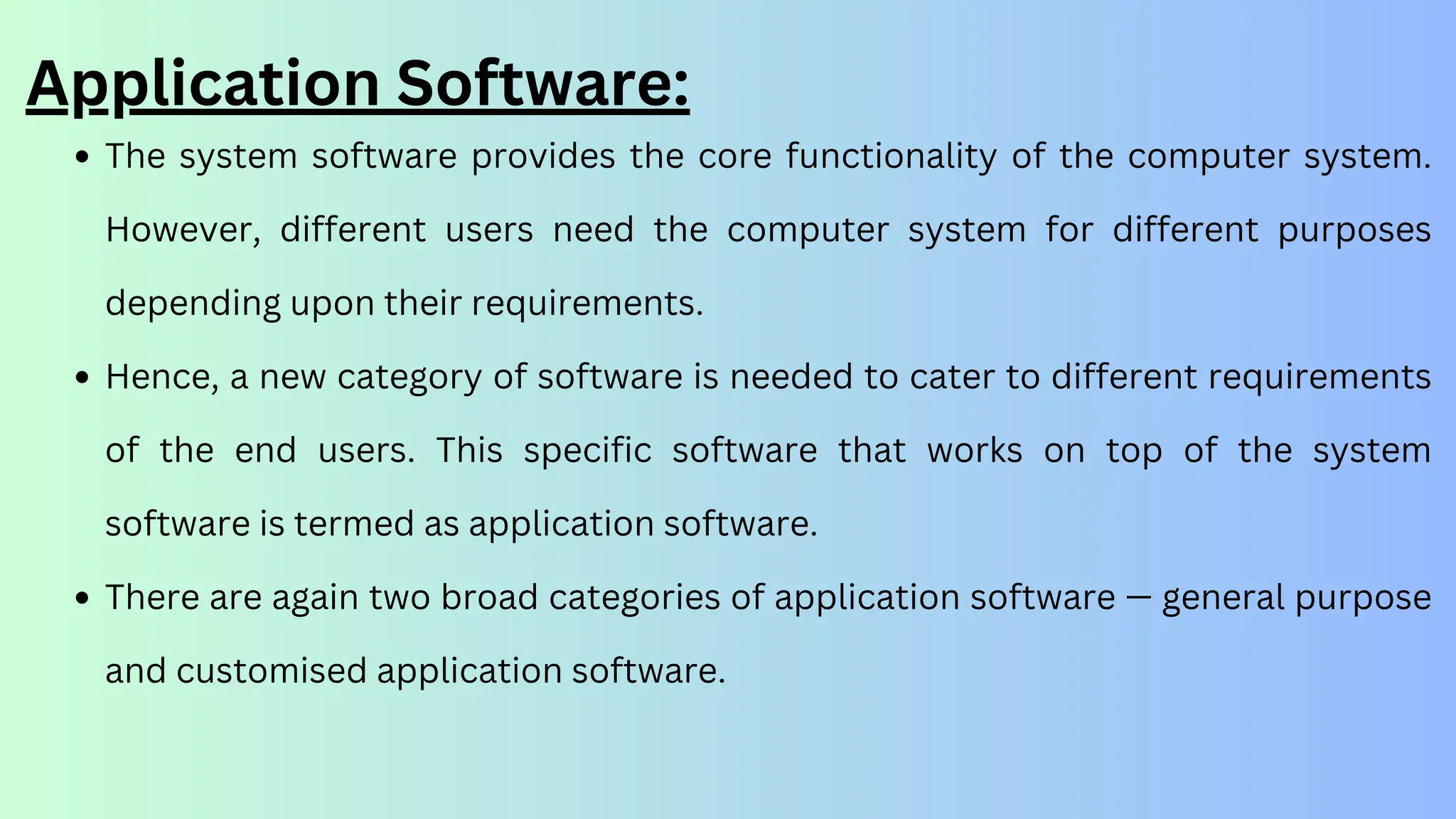 The system software provides the core functionality of the computer system.
However, different users need the computer system for different purposes
depending upon their requirements.
Hence, a new category of software is needed to cater to different requirements
of the end users. This specific software that works on top of the system
software is termed as application software.
There are again two broad categories of application software — general purpose
and customised application software.
Application Software:
 