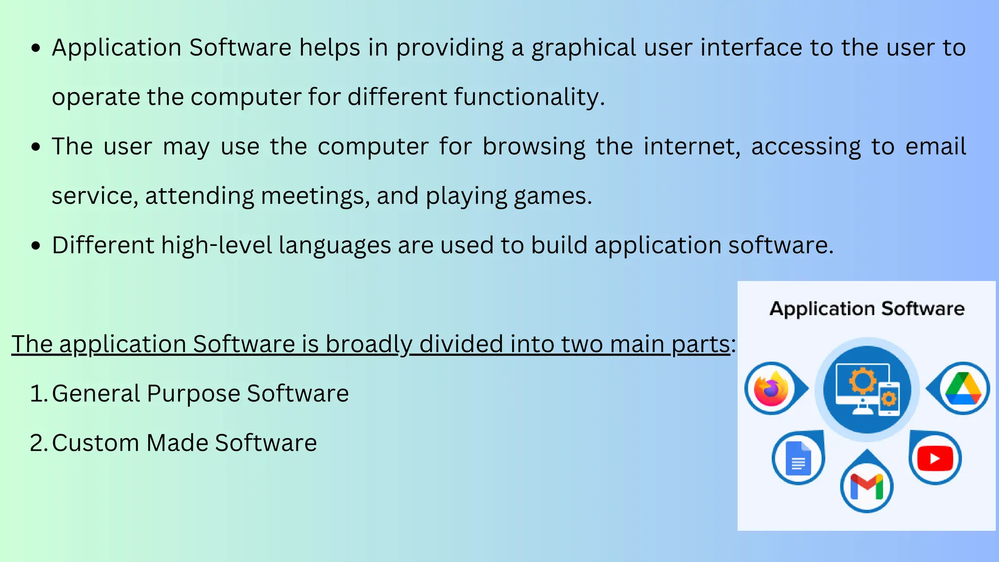 Application Software helps in providing a graphical user interface to the user to
operate the computer for different functionality.
The user may use the computer for browsing the internet, accessing to email
service, attending meetings, and playing games.
Different high-level languages are used to build application software.
The application Software is broadly divided into two main parts:
General Purpose Software
1.
Custom Made Software
2.
 