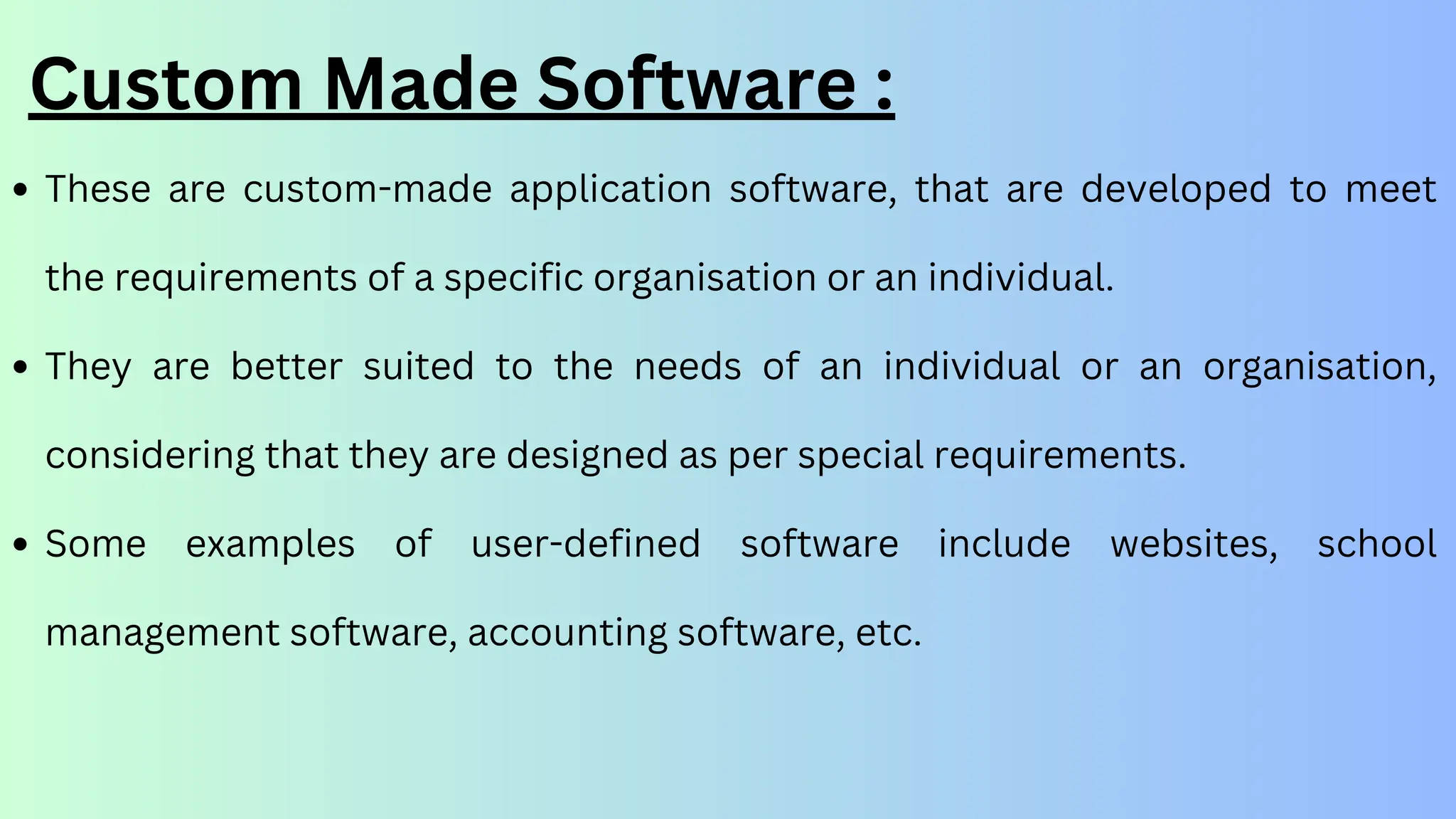 Custom Made Software :
These are custom-made application software, that are developed to meet
the requirements of a specific organisation or an individual.
They are better suited to the needs of an individual or an organisation,
considering that they are designed as per special requirements.
Some examples of user-defined software include websites, school
management software, accounting software, etc.
 