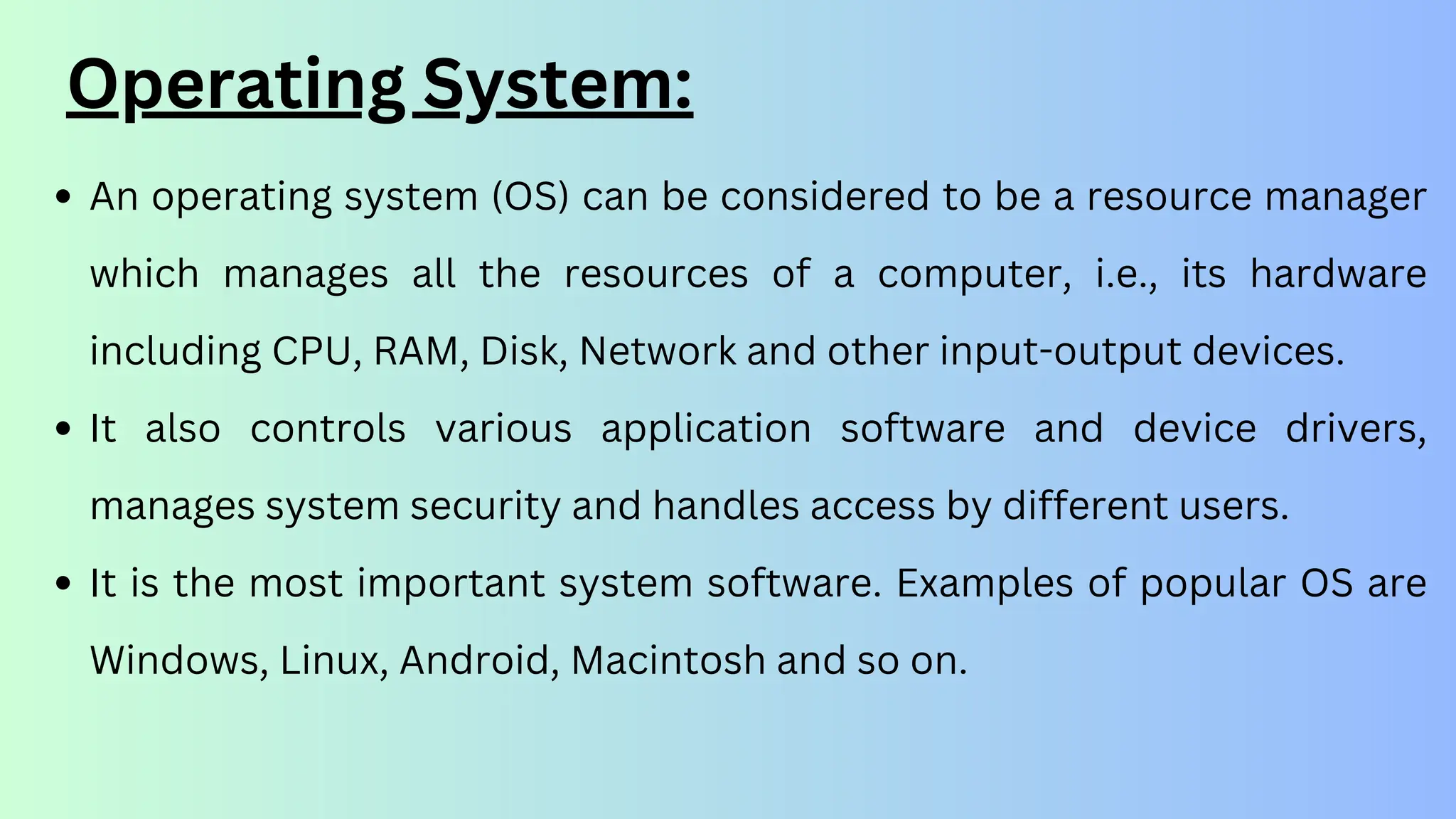 Operating System:
An operating system (OS) can be considered to be a resource manager
which manages all the resources of a computer, i.e., its hardware
including CPU, RAM, Disk, Network and other input-output devices.
It also controls various application software and device drivers,
manages system security and handles access by different users.
It is the most important system software. Examples of popular OS are
Windows, Linux, Android, Macintosh and so on.
 