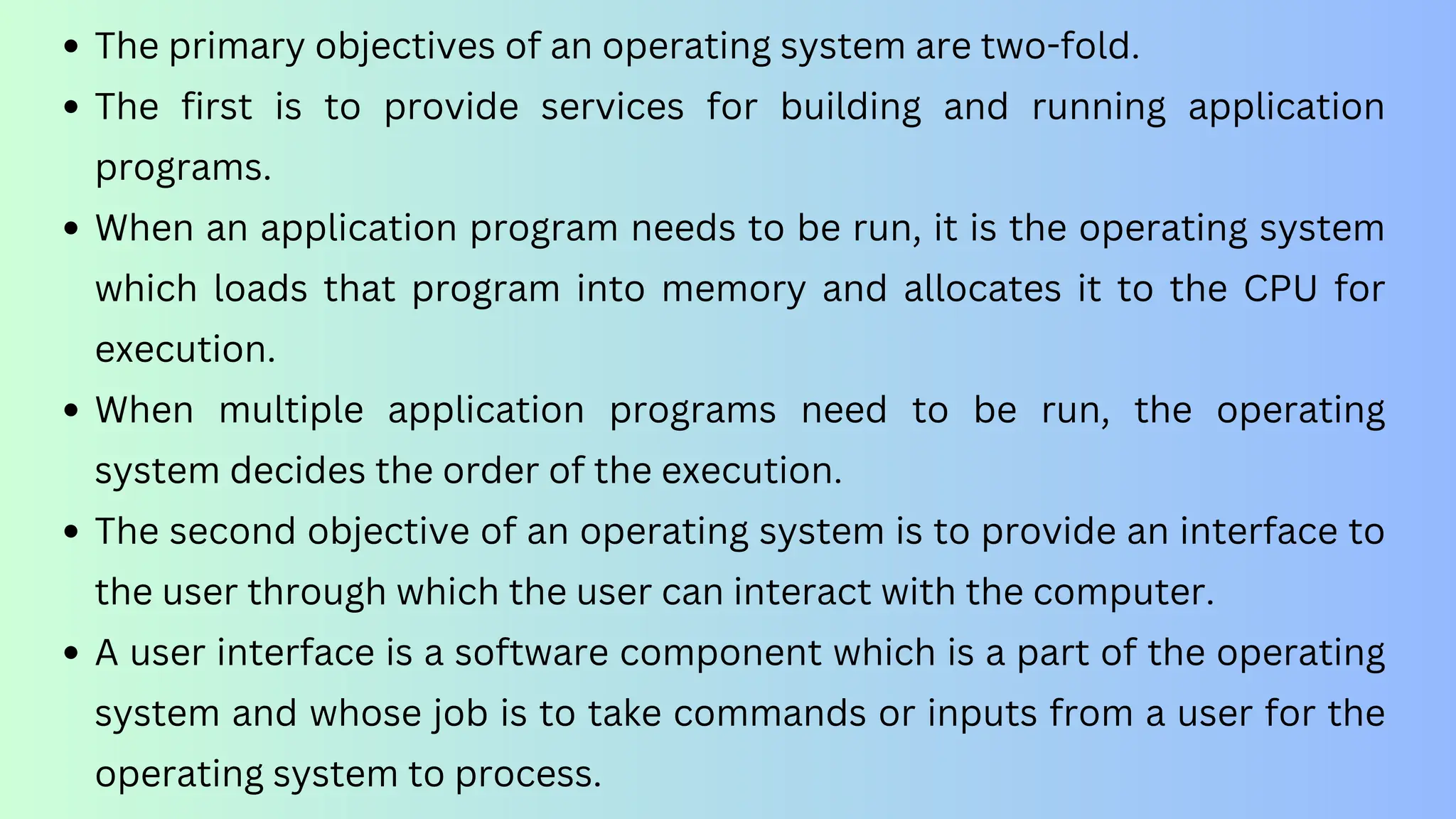 The primary objectives of an operating system are two-fold.
The first is to provide services for building and running application
programs.
When an application program needs to be run, it is the operating system
which loads that program into memory and allocates it to the CPU for
execution.
When multiple application programs need to be run, the operating
system decides the order of the execution.
The second objective of an operating system is to provide an interface to
the user through which the user can interact with the computer.
A user interface is a software component which is a part of the operating
system and whose job is to take commands or inputs from a user for the
operating system to process.
 