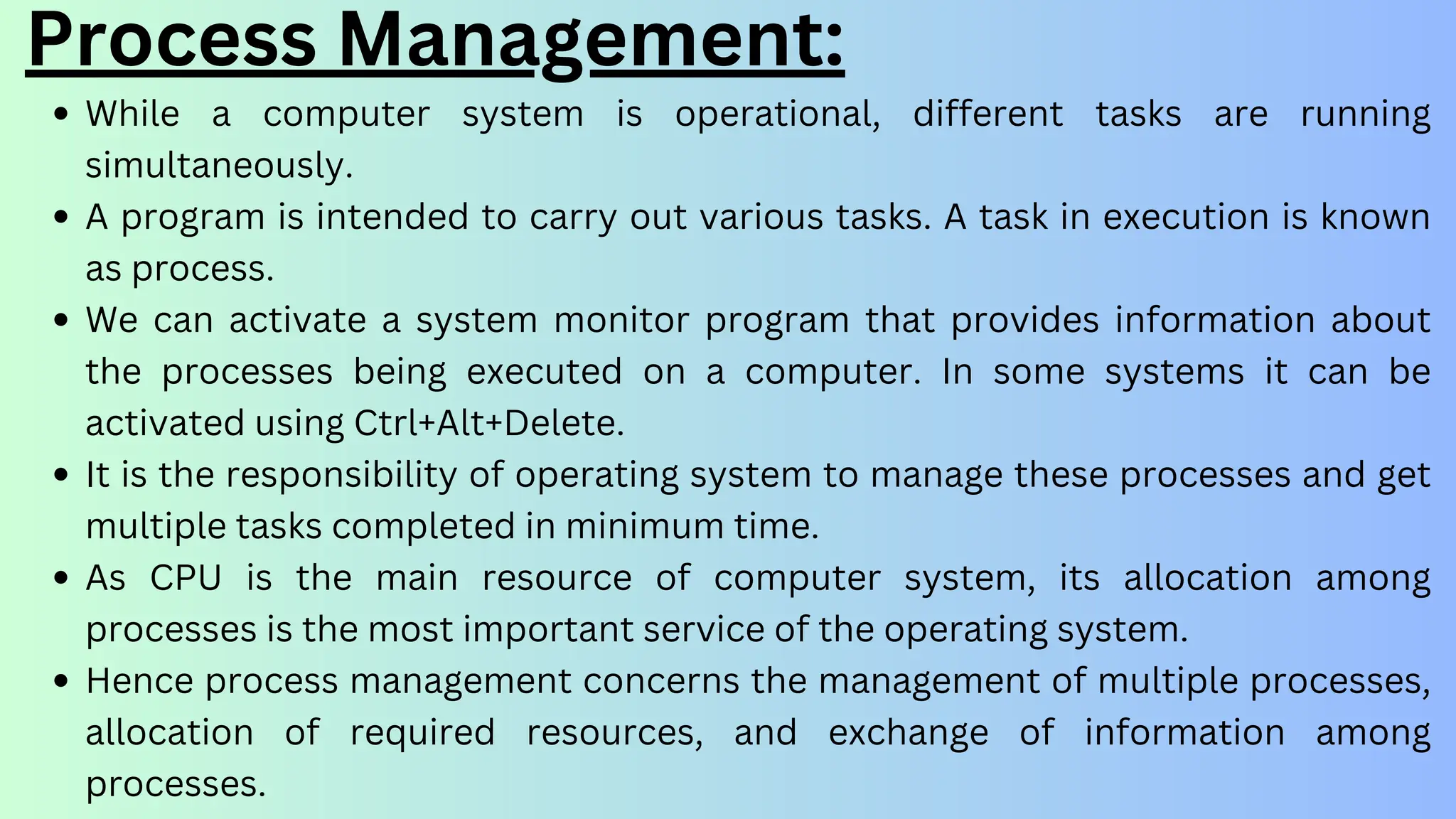 Process Management:
While a computer system is operational, different tasks are running
simultaneously.
A program is intended to carry out various tasks. A task in execution is known
as process.
We can activate a system monitor program that provides information about
the processes being executed on a computer. In some systems it can be
activated using Ctrl+Alt+Delete.
It is the responsibility of operating system to manage these processes and get
multiple tasks completed in minimum time.
As CPU is the main resource of computer system, its allocation among
processes is the most important service of the operating system.
Hence process management concerns the management of multiple processes,
allocation of required resources, and exchange of information among
processes.
 