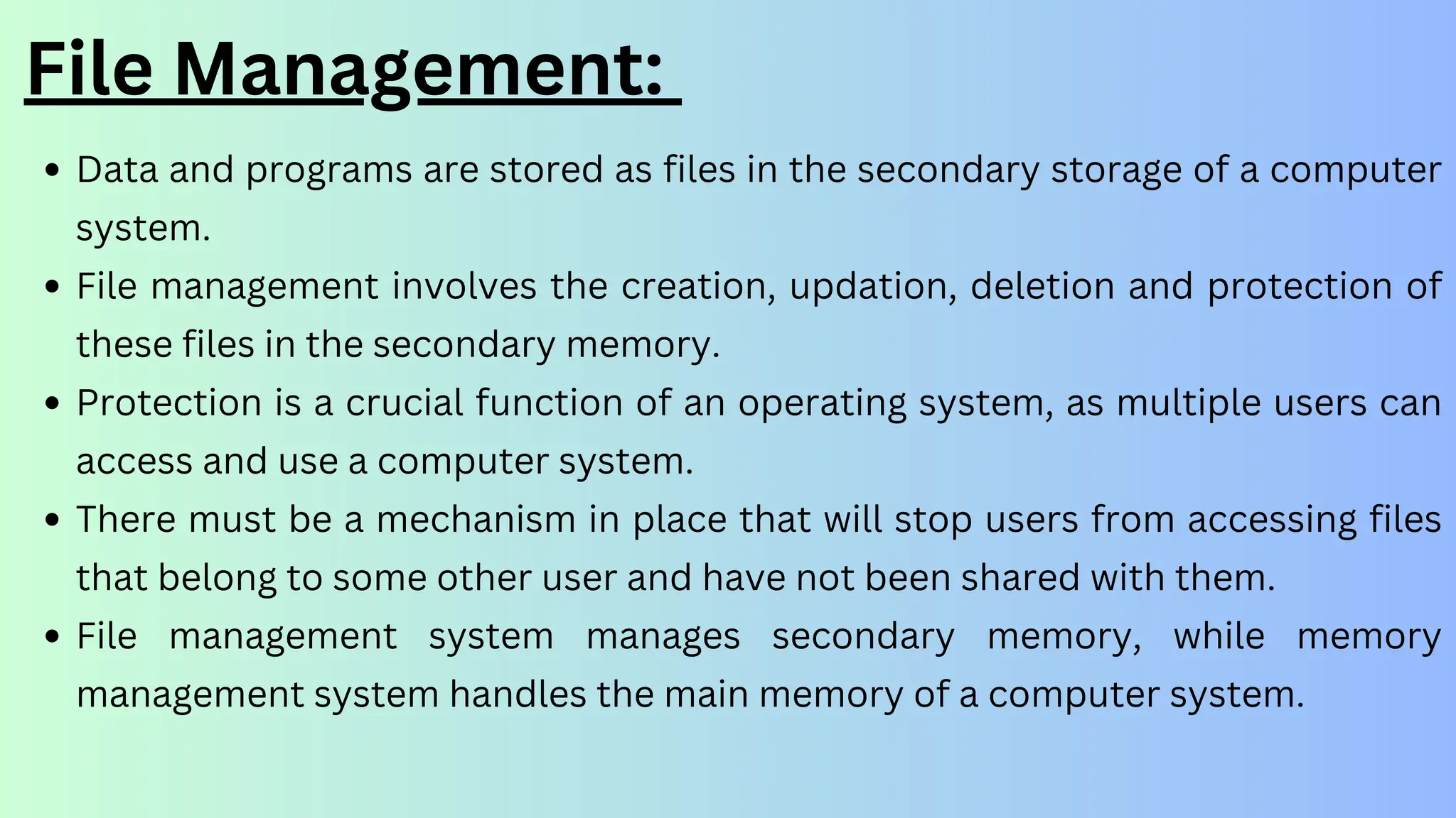 File Management:
Data and programs are stored as files in the secondary storage of a computer
system.
File management involves the creation, updation, deletion and protection of
these files in the secondary memory.
Protection is a crucial function of an operating system, as multiple users can
access and use a computer system.
There must be a mechanism in place that will stop users from accessing files
that belong to some other user and have not been shared with them.
File management system manages secondary memory, while memory
management system handles the main memory of a computer system.
 