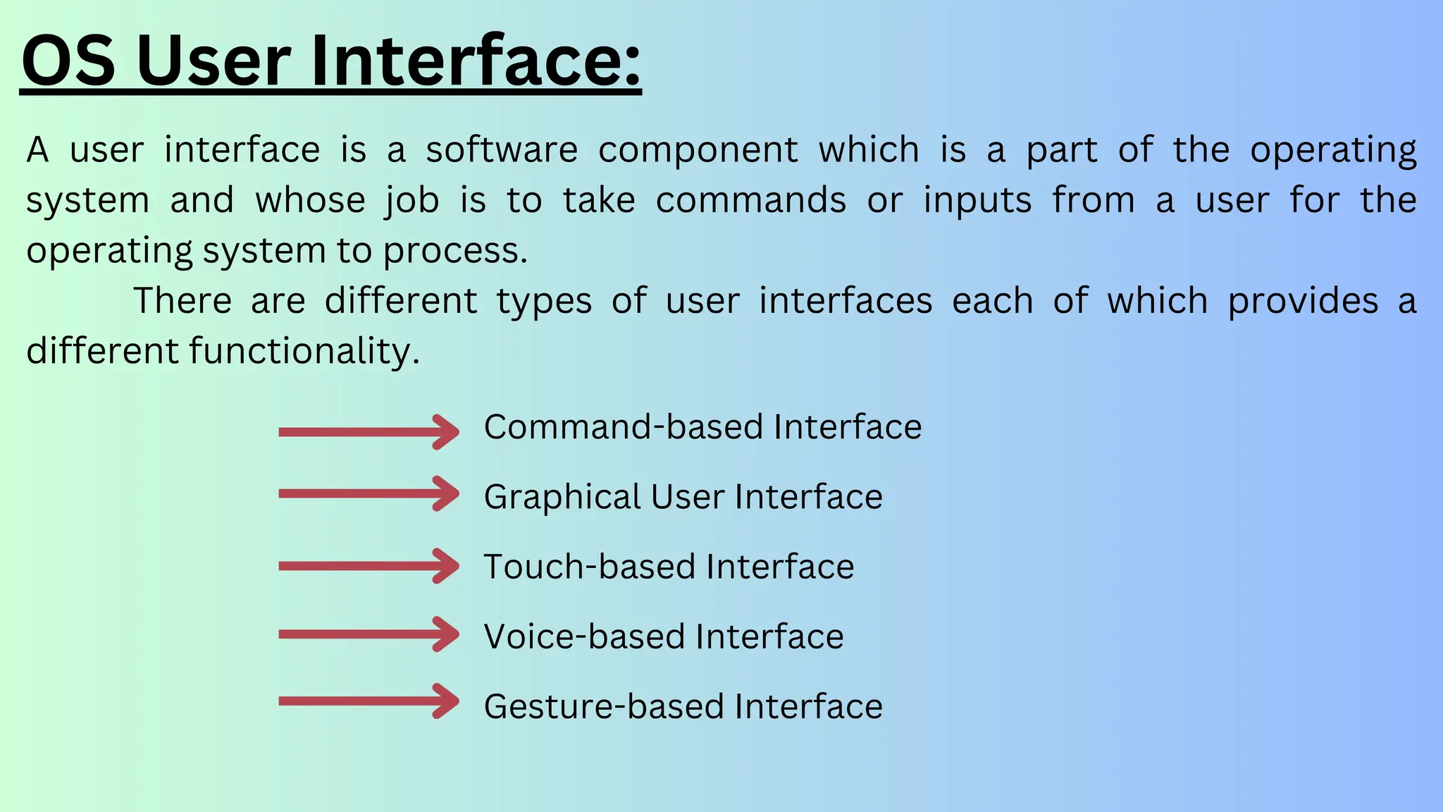 OS User Interface:
A user interface is a software component which is a part of the operating
system and whose job is to take commands or inputs from a user for the
operating system to process.
There are different types of user interfaces each of which provides a
different functionality.
Command-based Interface
Graphical User Interface
Touch-based Interface
Voice-based Interface
Gesture-based Interface
 