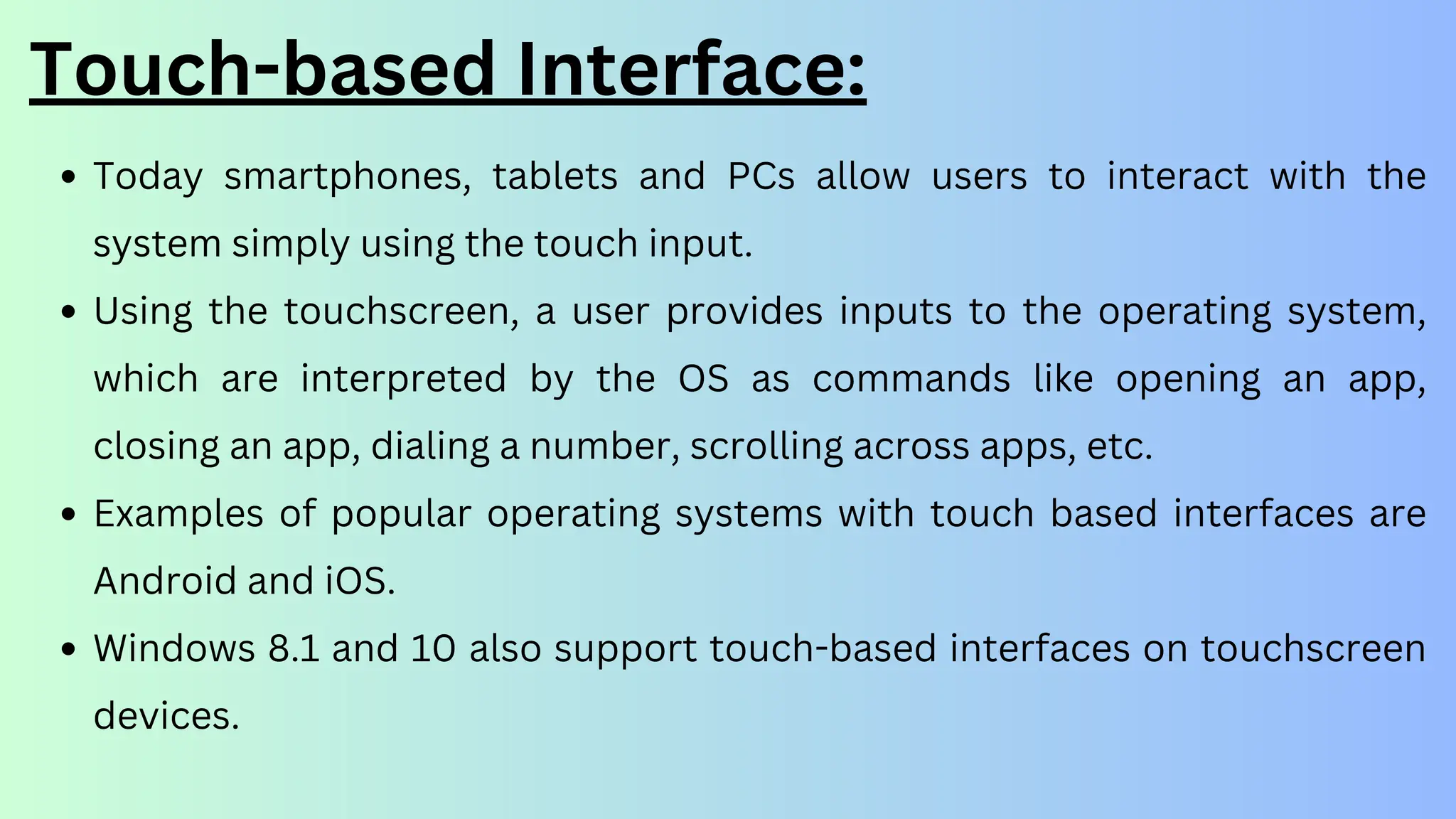 Touch-based Interface:
Today smartphones, tablets and PCs allow users to interact with the
system simply using the touch input.
Using the touchscreen, a user provides inputs to the operating system,
which are interpreted by the OS as commands like opening an app,
closing an app, dialing a number, scrolling across apps, etc.
Examples of popular operating systems with touch based interfaces are
Android and iOS.
Windows 8.1 and 10 also support touch-based interfaces on touchscreen
devices.
 