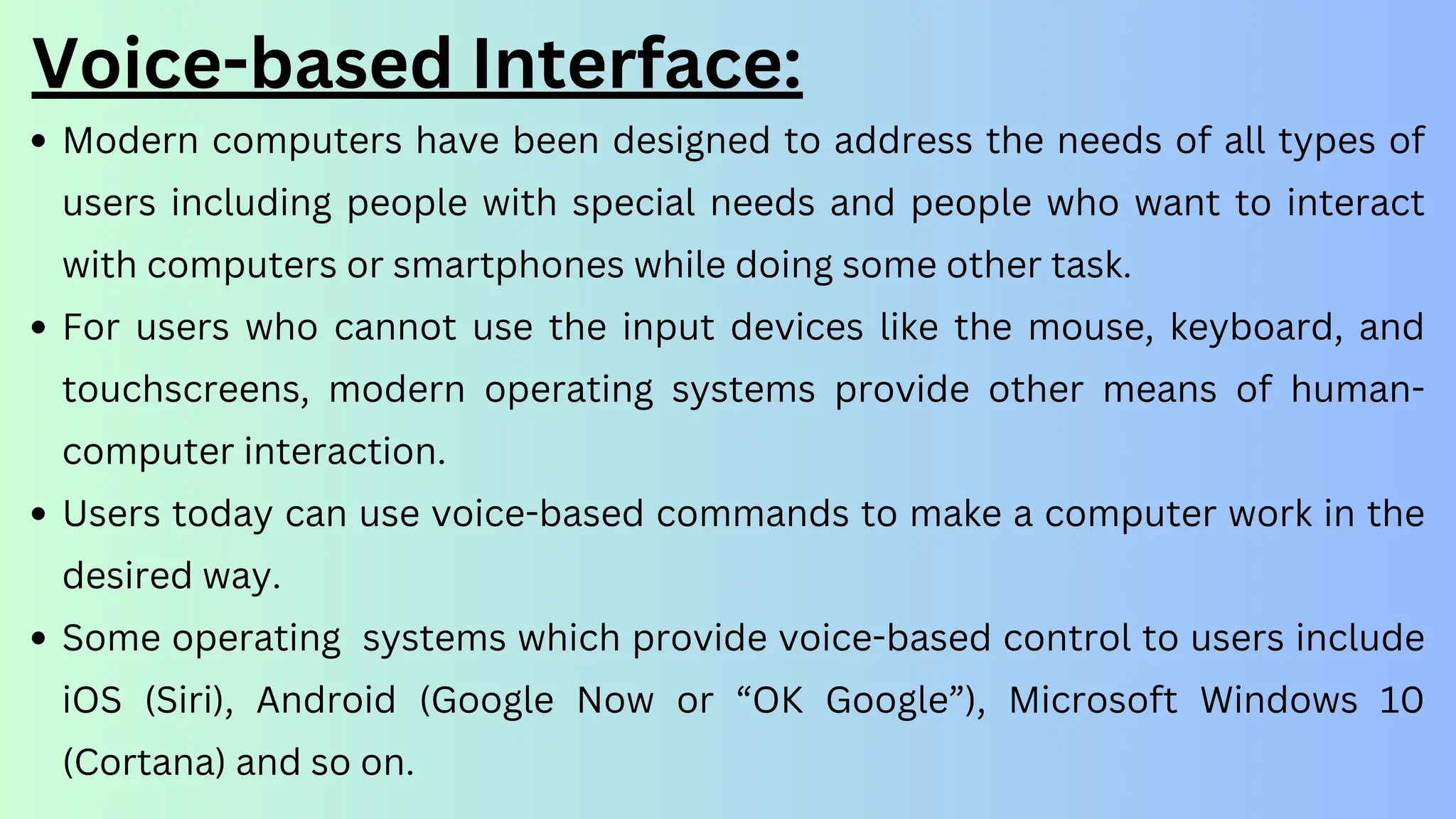 Voice-based Interface:
Modern computers have been designed to address the needs of all types of
users including people with special needs and people who want to interact
with computers or smartphones while doing some other task.
For users who cannot use the input devices like the mouse, keyboard, and
touchscreens, modern operating systems provide other means of human-
computer interaction.
Users today can use voice-based commands to make a computer work in the
desired way.
Some operating systems which provide voice-based control to users include
iOS (Siri), Android (Google Now or “OK Google”), Microsoft Windows 10
(Cortana) and so on.
 