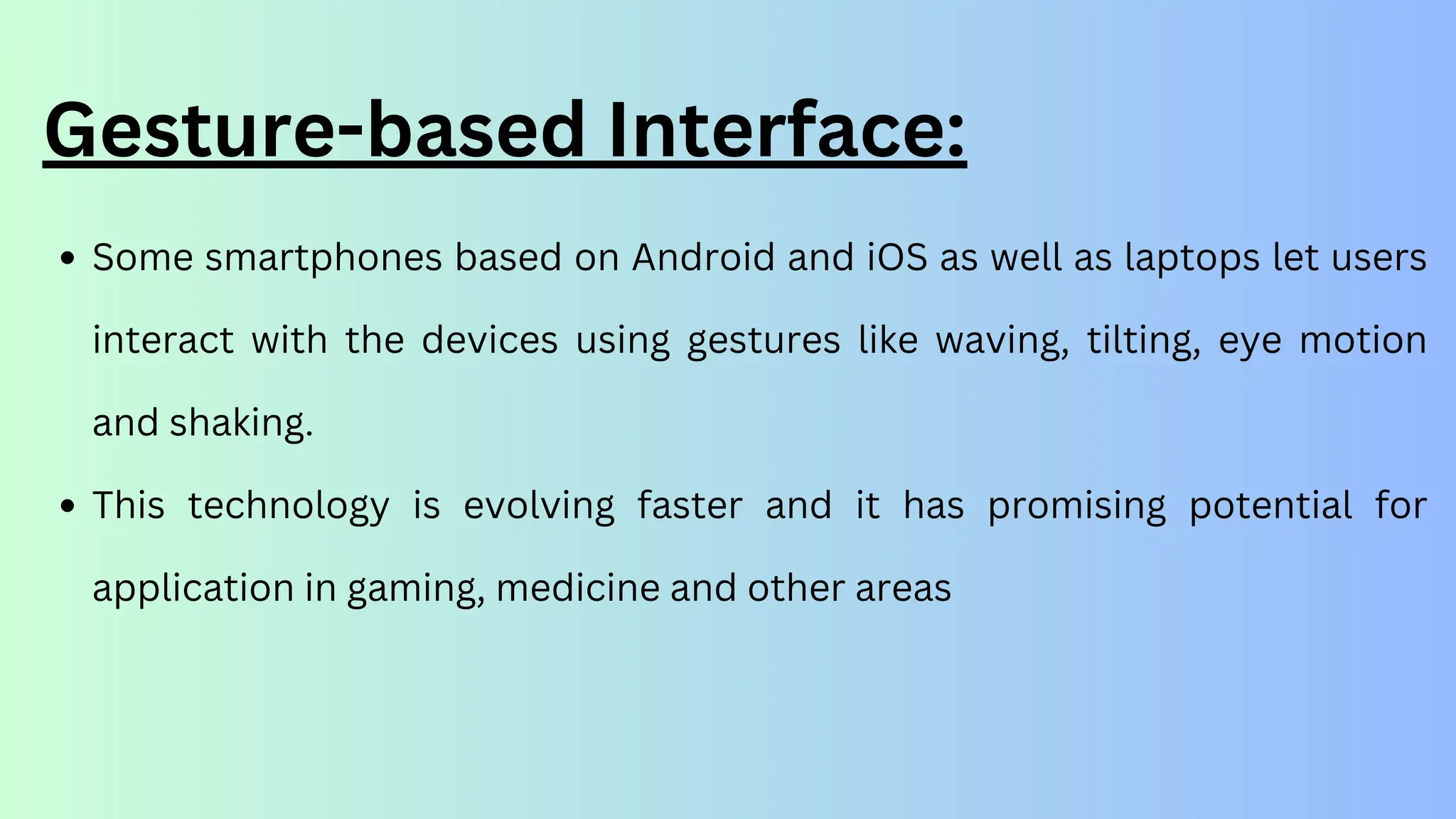 Gesture-based Interface:
Some smartphones based on Android and iOS as well as laptops let users
interact with the devices using gestures like waving, tilting, eye motion
and shaking.
This technology is evolving faster and it has promising potential for
application in gaming, medicine and other areas
 