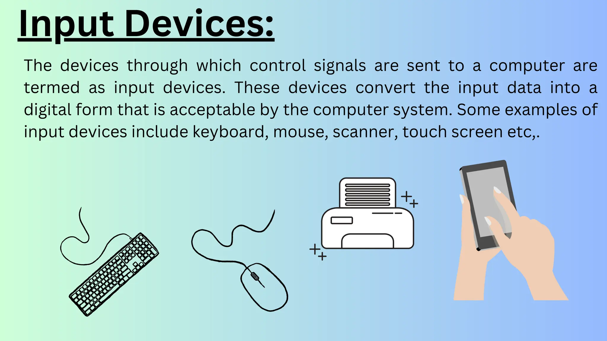 The devices through which control signals are sent to a computer are
termed as input devices. These devices convert the input data into a
digital form that is acceptable by the computer system. Some examples of
input devices include keyboard, mouse, scanner, touch screen etc,.
Input Devices:
 