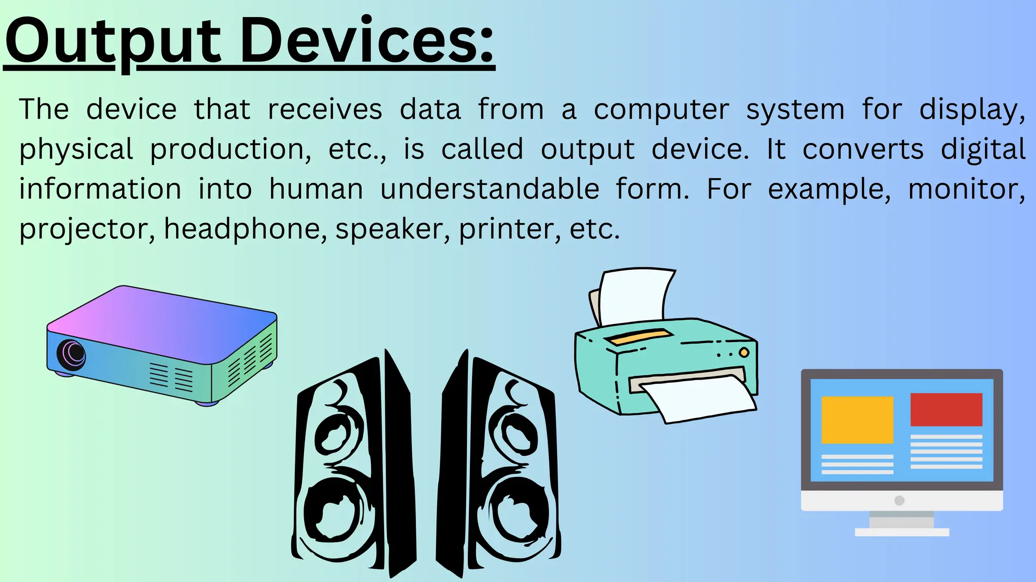 Output Devices:
The device that receives data from a computer system for display,
physical production, etc., is called output device. It converts digital
information into human understandable form. For example, monitor,
projector, headphone, speaker, printer, etc.
 