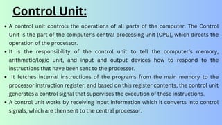 Control Unit:
A control unit controls the operations of all parts of the computer. The Control
Unit is the part of the computer’s central processing unit (CPU), which directs the
operation of the processor.
It is the responsibility of the control unit to tell the computer’s memory,
arithmetic/logic unit, and input and output devices how to respond to the
instructions that have been sent to the processor.
It fetches internal instructions of the programs from the main memory to the
processor instruction register, and based on this register contents, the control unit
generates a control signal that supervises the execution of these instructions.
A control unit works by receiving input information which it converts into control
signals, which are then sent to the central processor.
 