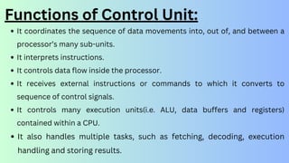 It coordinates the sequence of data movements into, out of, and between a
processor’s many sub-units.
It interprets instructions.
It controls data flow inside the processor.
It receives external instructions or commands to which it converts to
sequence of control signals.
It controls many execution units(i.e. ALU, data buffers and registers)
contained within a CPU.
It also handles multiple tasks, such as fetching, decoding, execution
handling and storing results.
Functions of Control Unit:
 