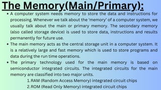 The Memory(Main/Primary):
A computer system needs memory to store the data and instructions for
processing. Whenever we talk about the ‘memory’ of a computer system, we
usually talk about the main or primary memory. The secondary memory
(also called storage device) is used to store data, instructions and results
permanently for future use.
The main memory acts as the central storage unit in a computer system. It
is a relatively large and fast memory which is used to store programs and
data during the run time operations.
The primary technology used for the main memory is based on
semiconductor integrated circuits. The integrated circuits for the main
memory are classified into two major units.
RAM (Random Access Memory) integrated circuit chips
1.
ROM (Read Only Memory) integrated circuit chips
2.
 