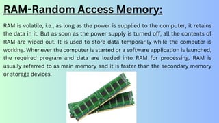 RAM is volatile, i.e., as long as the power is supplied to the computer, it retains
the data in it. But as soon as the power supply is turned off, all the contents of
RAM are wiped out. It is used to store data temporarily while the computer is
working. Whenever the computer is started or a software application is launched,
the required program and data are loaded into RAM for processing. RAM is
usually referred to as main memory and it is faster than the secondary memory
or storage devices.
RAM-Random Access Memory:
 