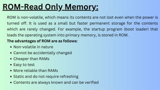 ROM-Read Only Memory:
ROM is non-volatile, which means its contents are not lost even when the power is
turned off. It is used as a small but faster permanent storage for the contents
which are rarely changed. For example, the startup program (boot loader) that
loads the operating system into primary memory, is stored in ROM.
The advantages of ROM are as follows:
Non-volatile in nature
Cannot be accidentally changed
Cheaper than RAMs
Easy to test
More reliable than RAMs
Static and do not require refreshing
Contents are always known and can be verified
 