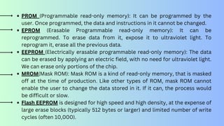 PROM (Programmable read-only memory): It can be programmed by the
user. Once programmed, the data and instructions in it cannot be changed.
EPROM (Erasable Programmable read-only memory): It can be
reprogrammed. To erase data from it, expose it to ultraviolet light. To
reprogram it, erase all the previous data.
EEPROM (Electrically erasable programmable read-only memory): The data
can be erased by applying an electric field, with no need for ultraviolet light.
We can erase only portions of the chip.
MROM(Mask ROM): Mask ROM is a kind of read-only memory, that is masked
off at the time of production. Like other types of ROM, mask ROM cannot
enable the user to change the data stored in it. If it can, the process would
be difficult or slow.
Flash EEPROM is designed for high speed and high density, at the expense of
large erase blocks (typically 512 bytes or larger) and limited number of write
cycles (often 10,000).
 