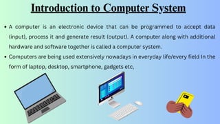 Introduction to Computer System
A computer is an electronic device that can be programmed to accept data
(input), process it and generate result (output). A computer along with additional
hardware and software together is called a computer system.
Computers are being used extensively nowadays in everyday life/every field In the
form of laptop, desktop, smartphone, gadgets etc,
 