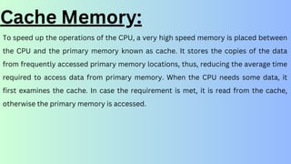 To speed up the operations of the CPU, a very high speed memory is placed between
the CPU and the primary memory known as cache. It stores the copies of the data
from frequently accessed primary memory locations, thus, reducing the average time
required to access data from primary memory. When the CPU needs some data, it
first examines the cache. In case the requirement is met, it is read from the cache,
otherwise the primary memory is accessed.
Cache Memory:
 