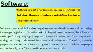 "Software is a set of programs (sequence of instructions)
that allows the users to perform a well-defined function or
some specified task."
Software:
Software is responsible for directing all computer-related devices and instructing
them regarding what and how the task is to be performed. However, the software is
made up of binary language (composed of ones and zeros), and for a programmer
writing the binary code would be a slow and tedious task. Therefore, software
programmers write the software program in various human-readable languages
such as Java, Python, C#, etc. and later use the source code.
 
