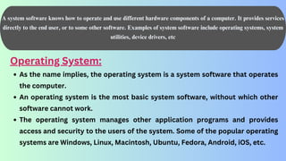 A system software knows how to operate and use different hardware components of a computer. It provides services
directly to the end user, or to some other software. Examples of system software include operating systems, system
utilities, device drivers, etc
Operating System:
As the name implies, the operating system is a system software that operates
the computer.
An operating system is the most basic system software, without which other
software cannot work.
The operating system manages other application programs and provides
access and security to the users of the system. Some of the popular operating
systems are Windows, Linux, Macintosh, Ubuntu, Fedora, Android, iOS, etc.
 