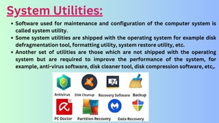 System Utilities:
Software used for maintenance and configuration of the computer system is
called system utility.
Some system utilities are shipped with the operating system for example disk
defragmentation tool, formatting utility, system restore utility, etc.
Another set of utilities are those which are not shipped with the operating
system but are required to improve the performance of the system, for
example, anti-virus software, disk cleaner tool, disk compression software, etc,.
 