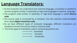 Language Translators:
As the computer can understand only machine language, a translator is needed to
convert program written in assembly or high level language to machine language.
The program code written in assembly or high-level language is called Source
code.
The source code is converted by a translator into the machine understandable
form called Object (machine) code.
As we have different types of computer languages, different translators are
needed to convert the source code to machine code.
The three types of translators used in computing systems are:
Assembler
Compiler
Interpreter.
 