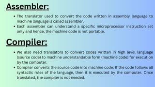 The translator used to convert the code written in assembly language to
machine language is called assembler.
Each assembler can understand a specific microprocessor instruction set
only and hence, the machine code is not portable.
Assembler:
We also need translators to convert codes written in high level language
(source code) to machine understandable form (machine code) for execution
by the computer.
Compiler converts the source code into machine code. If the code follows all
syntactic rules of the language, then it is executed by the computer. Once
translated, the compiler is not needed.
Compiler:
 