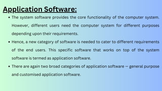 The system software provides the core functionality of the computer system.
However, different users need the computer system for different purposes
depending upon their requirements.
Hence, a new category of software is needed to cater to different requirements
of the end users. This specific software that works on top of the system
software is termed as application software.
There are again two broad categories of application software — general purpose
and customised application software.
Application Software:
 
