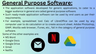The application software developed for generic applications, to cater to a
bigger audience in general are called general purpose software.
Such ready-made application software can be used by end users as per their
requirements.
For example, spreadsheet tool Calc of LibreOffice can be used by any
computer user to do calculation or to create account sheet. Adobe Photoshop,
GIMP, Mozilla web browser, iTunes, etc., fall in the category of general purpose
software.
Some of the other examples are:
MS Word
Google Docs
Google Drive
Gmail
Netflix
General Purpose Software:
 