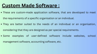 Custom Made Software :
These are custom-made application software, that are developed to meet
the requirements of a specific organisation or an individual.
They are better suited to the needs of an individual or an organisation,
considering that they are designed as per special requirements.
Some examples of user-defined software include websites, school
management software, accounting software, etc.
 