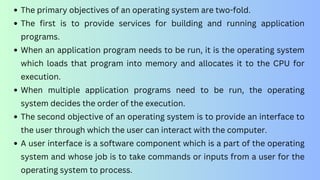 The primary objectives of an operating system are two-fold.
The first is to provide services for building and running application
programs.
When an application program needs to be run, it is the operating system
which loads that program into memory and allocates it to the CPU for
execution.
When multiple application programs need to be run, the operating
system decides the order of the execution.
The second objective of an operating system is to provide an interface to
the user through which the user can interact with the computer.
A user interface is a software component which is a part of the operating
system and whose job is to take commands or inputs from a user for the
operating system to process.
 