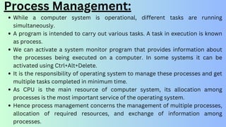 Process Management:
While a computer system is operational, different tasks are running
simultaneously.
A program is intended to carry out various tasks. A task in execution is known
as process.
We can activate a system monitor program that provides information about
the processes being executed on a computer. In some systems it can be
activated using Ctrl+Alt+Delete.
It is the responsibility of operating system to manage these processes and get
multiple tasks completed in minimum time.
As CPU is the main resource of computer system, its allocation among
processes is the most important service of the operating system.
Hence process management concerns the management of multiple processes,
allocation of required resources, and exchange of information among
processes.
 