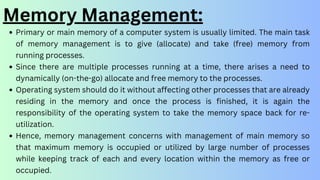 Memory Management:
Primary or main memory of a computer system is usually limited. The main task
of memory management is to give (allocate) and take (free) memory from
running processes.
Since there are multiple processes running at a time, there arises a need to
dynamically (on-the-go) allocate and free memory to the processes.
Operating system should do it without affecting other processes that are already
residing in the memory and once the process is finished, it is again the
responsibility of the operating system to take the memory space back for re-
utilization.
Hence, memory management concerns with management of main memory so
that maximum memory is occupied or utilized by large number of processes
while keeping track of each and every location within the memory as free or
occupied.
 