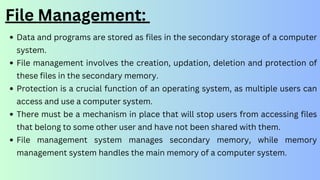 File Management:
Data and programs are stored as files in the secondary storage of a computer
system.
File management involves the creation, updation, deletion and protection of
these files in the secondary memory.
Protection is a crucial function of an operating system, as multiple users can
access and use a computer system.
There must be a mechanism in place that will stop users from accessing files
that belong to some other user and have not been shared with them.
File management system manages secondary memory, while memory
management system handles the main memory of a computer system.
 
