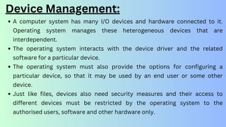 Device Management:
A computer system has many I/O devices and hardware connected to it.
Operating system manages these heterogeneous devices that are
interdependent.
The operating system interacts with the device driver and the related
software for a particular device.
The operating system must also provide the options for configuring a
particular device, so that it may be used by an end user or some other
device.
Just like files, devices also need security measures and their access to
different devices must be restricted by the operating system to the
authorised users, software and other hardware only.
 
