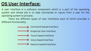 OS User Interface:
A user interface is a software component which is a part of the operating
system and whose job is to take commands or inputs from a user for the
operating system to process.
There are different types of user interfaces each of which provides a
different functionality.
Command-based Interface
Graphical User Interface
Touch-based Interface
Voice-based Interface
Gesture-based Interface
 